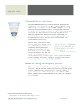 Purchase Phase




                                                                  Experiences influence other buyers
                                                                                 Consumers are bombarded with marketing messages. A recent study
                                                                                 noted that in the 1970s, a person living in a city was exposed to 500 to
                                                                                 2,000 messages a day. Today, it's between 3,000 and 5,000.* As a result,
                                                                                 consumers are becoming desensitized to traditional advertising and
                                                                                 increasingly turning to other consumers for input and advice on products
                                                                                 and services. This demand for consumer insight regarding purchase
                                                                                 experience has generated reviews and rankings of businesses and
                                                                                 dealerships. These reviews and rankings are being displayed on major
                                                                                 search engines and specific consumer-review websites such as Yelp,
                                                                                 InsiderPages, and Dealer Rater.

                                                                                 Nowhere is this trend growing faster
                                                                                 than the automotive industry. During        “Advertising is so ubiquitous
                                                                                 the purchase phase, consumers use           that it’s turning people off,
                                                                                 reviews and rankings from other
                                                                                                                             it’s desensitizing people to
                                                                                 shoppers to filter what vehicle and
                                                                                 from whom they will purchase. While
                                                                                                                             the message”.
                                                                                                                                      - Rance Crain, Editor-in-chief, Ad Age
                                                                                 this technology is still very new, the
                                                                                 impact on purchase decisions is
                                                                                 already substantial and projected to grow quickly. Some analysts believe
                                                                                 online reviews and rankings will change the automotive industry more
                                                                                 than the introduction of the Internet did in the 1990s.



                                                                  Reviews and rankings becoming more pervasive
                                                                                 Of those consumers that submitted a lead to a third-party portal and
                                                                                 purchased a vehicle, 55% were aware of sites containing consumer reviews
                                                                                 of dealerships, 21% read reviews on a website while car shopping, 16%
                                                                                 posted comments about the dealership they purchased from and 8%
                                                                                 posted comments about a dealer they did not purchase from (Figure 14,
                                                                                 following page).




*Product Placement—You Can’t Escape It”, October 10, 2006, USA Today.


2007 Dealer eBusiness Performance Study: The New Buying Influences                                                                            22/Purchase Phase
© 2 0 0 8 T h e C o bal t G r o u p, p r op r i e ta r y a nd c o n fi de n t ial . All ri g h t s r e s e r ve d .
 