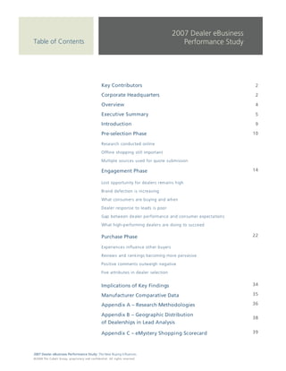 3      | Pre-selection Phase


                                                                                                                      2007 Dealer eBusiness
Table of Contents                                                                                                        Performance Study




                                                                            Key Contributors                                                   2

                                                                            Corporate Headquarters                                             2

                                                                            Overview                                                           4

                                                                            Executive Summary                                                  5

                                                                            Introduction                                                       9

                                                                            Pre-selection Phase                                               10

                                                                            Research conducted online

                                                                            Offline shopping still important

                                                                            Multiple sources used for quote submission

                                                                            Engagement Phase                                                  14

                                                                            Lost opportunity for dealers remains high

                                                                            Brand defection is increasing

                                                                            What consumers are buying and when

                                                                            Dealer response to leads is poor

                                                                            Gap between dealer performance and consumer expectations

                                                                            What high-performing dealers are doing to succeed

                                                                            Purchase Phase                                                    22

                                                                            Experiences influence other buyers

                                                                            Reviews and rankings becoming more pervasive

                                                                            Positive comments outweigh negative

                                                                            Five attributes in dealer selection


                                                                            Implications of Key Findings                                      34

                                                                            Manufacturer Comparative Data                                     35

                                                                            Appendix A – Research Methodologies                               36

                                                                            Appendix B – Geographic Distribution
                                                                                                                                              38
                                                                            of Dealerships in Lead Analysis

                                                                            Appendix C – eMystery Shopping Scorecard                          39



2007 Dealer eBusiness Performance Study: The New Buying Influences
© 2 0 0 8 T h e C o bal t G r o u p, p r op r i e ta r y a nd c o n fi de n t ial . All ri g h t s r e s e r ve d .
 