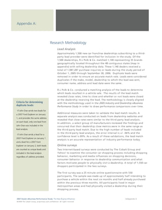 Appendix A:




                                                                  Research Methodology
                                                                                 Lead Analysis
                                                                                 Approximately 1,500 new car franchise dealerships subscribing to a third-
                                                                                 party lead provider were identified for inclusion in the study. Of the
                                                                                 1,500 dealerships, R.L Polk & Co. matched 1,140 representing 35 brands
                                                                                 geographically located throughout the 48 contiguous states (map in
                                                                                 appendix) with selling dealership data. These 1,140 dealers received a
                                                                                 total of 1,087,287 purchase inquiries or leads during the study period of
                                                                                 October 1, 2005 through September 30, 2006. Duplicate leads were
                                                                                 removed in order to ensure an accurate match rate. Leads were considered
                                                                                 duplicates if the make, model, dealership to which the lead was sent,
                                                                                 consumer name, address and lead date were the same.

                                                                                 R.L Polk & Co. conducted a matching analysis of the leads to determine
                                                                                 which leads resulted in a vehicle sale. The results of the lead match
                                                                                 revealed close rates, time to close and whether or not leads were closed
                                                                                 at the dealership receiving the lead. The methodology is closely aligned
Criteria for determining                                                         with the methodology used in the 2005 Industry and Dealership eBusiness
duplicate leads:                                                                 Performance Study in order to draw performance comparisons over time.
· If John Doe sends two leads for
                                                                                 Additional measures were taken to validate the lead match results. A
a 2007 Ford Explorer on January
                                                                                 separate analysis was conducted on leads from dealership websites and
1, and provides the same address
                                                                                 revealed that close rates were similar to the third-party lead analysis.
on each lead, only one lead from
                                                                                 In addition, a select group of manufacturers reviewed the findings and
John Doe was included in the                                                     concurred that their dealership close metrics were in the same range as
lead analysis.                                                                   the third-party lead match. Due to the high number of leads included
                                                                                 in the third-party lead analysis, the error interval is +/- .06% and the
· If John Doe sends a lead for a
                                                                                 confidence level is 99%. As a result of these validations, the lead match
2007 Ford Explorer on January 1
                                                                                 analysis is an accurate representation of industry performance today.
and a lead for a 2007 Ford
Explorer on January 2, both leads                                                Online surveys
are counted as unique leads and                                                  Two Internet-based surveys were conducted by The Cobalt Group and
included in the lead analysis                                                    Yahoo! to examine the consumer car shopping process including shopping
regardless of address provided.                                                  behavior, marketing and media influences on shopping decisions,
                                                                                 consumer behavior in response to dealership communication and what
                                                                                 factors motivate people to physically visit a dealership. A total of 1,550 car
                                                                                 shoppers participated in the two surveys.

                                                                                 The first survey was a 25 minute online questionnaire with 550
                                                                                 participants. The sample was made up of approximately half intending to
                                                                                 purchase a vehicle within the next six months and half already purchased
                                                                                 within the previous three months. All participants lived in major
                                                                                 metropolitan areas and had physically visited a dealership during their
                                                                                 shopping process.



2007 Dealer eBusiness Performance Study: The New Buying Influences                                                                         36/Appendix A
© 2 0 0 8 T h e C o bal t G r o u p, p r op r i e ta r y a nd c o n fi de n t ial . All ri g h t s r e s e r ve d .
 