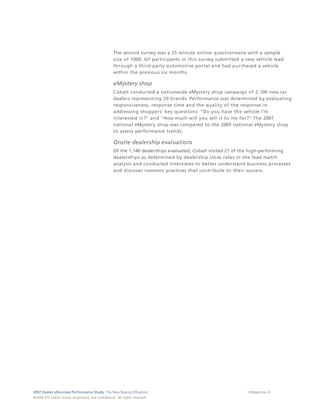 The second survey was a 25 minute online questionnaire with a sample
                                                                                 size of 1000. All participants in this survey submitted a new vehicle lead
                                                                                 through a third-party automotive portal and had purchased a vehicle
                                                                                 within the previous six months.

                                                                                 eMystery shop
                                                                                 Cobalt conducted a nationwide eMystery shop campaign of 2,100 new car
                                                                                 dealers representing 20 brands. Performance was determined by evaluating
                                                                                 responsiveness, response time and the quality of the response in
                                                                                 addressing shoppers' key questions: "Do you have the vehicle I'm
                                                                                 interested in?" and "How much will you sell it to me for?" The 2007
                                                                                 national eMystery shop was compared to the 2005 national eMystery shop
                                                                                 to assess performance trends.

                                                                                 Onsite dealership evaluations
                                                                                 Of the 1,140 dealerships evaluated, Cobalt visited 21 of the high-performing
                                                                                 dealerships as determined by dealership close rates in the lead match
                                                                                 analysis and conducted interviews to better understand business processes
                                                                                 and discover common practices that contribute to their success.




2007 Dealer eBusiness Performance Study: The New Buying Influences                                                                         37/Appendix A
© 2 0 0 8 T h e C o bal t G r o u p, p r op r i e ta r y a nd c o n fi de n t ial . All ri g h t s r e s e r ve d .
 