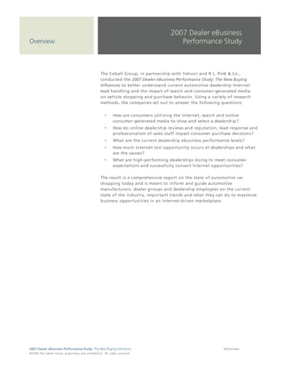4      | Pre-selection Phase


                                                                                                                          2007 Dealer eBusiness
Overview                                                                                                                     Performance Study



                                                                                 The Cobalt Group, in partnership with Yahoo! and R.L. Polk & Co.,
                                                                                 conducted the 2007 Dealer eBusiness Performance Study: The New Buying
                                                                                 Influences to better understand current automotive dealership Internet
                                                                                 lead handling and the impact of search and consumer-generated media
                                                                                 on vehicle shopping and purchase behavior. Using a variety of research
                                                                                 methods, the companies set out to answer the following questions:


                                                                                               How are consumers utilizing the Internet, search and online
                                                                                               consumer-generated media to shop and select a dealership?
                                                                                               How do online dealership reviews and reputation, lead response and
                                                                                               professionalism of sales staff impact consumer purchase decisions?
                                                                                               What are the current dealership ebusiness performance levels?
                                                                                               How much Internet lost opportunity occurs at dealerships and what
                                                                                               are the causes?
                                                                                               What are high-performing dealerships doing to meet consumer
                                                                                               expectations and successfully convert Internet opportunities?

                                                                                 The result is a comprehensive report on the state of automotive car
                                                                                 shopping today and is meant to inform and guide automotive
                                                                                 manufacturers, dealer groups and dealership employees on the current
                                                                                 state of the industry, important trends and what they can do to maximize
                                                                                 business opportunities in an Internet-driven marketplace.




2007 Dealer eBusiness Performance Study: The New Buying Influences                                                                                4/Overview
© 2 0 0 8 T h e C o bal t G r o u p, p r op r i e ta r y a nd c o n fi de n t ial . All ri g h t s r e s e r ve d .
 