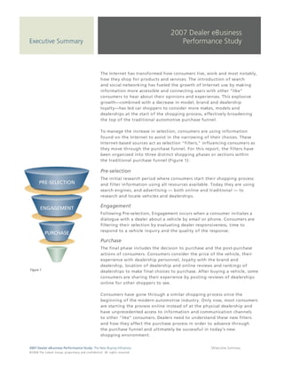 2007 Dealer eBusiness
Executive Summary                                                                                                        Performance Study



                                                                                 The Internet has transformed how consumers live, work and most notably,
                                                                                 how they shop for products and services. The introduction of search
                                                                                 and social networking has fueled the growth of Internet use by making
                                                                                 information more accessible and connecting users with other "like"
                                                                                 consumers to hear about their opinions and experiences. This explosive
                                                                                 growth—combined with a decrease in model, brand and dealership
                                                                                 loyalty—has led car shoppers to consider more makes, models and
                                                                                 dealerships at the start of the shopping process, effectively broadening
                                                                                 the top of the traditional automotive purchase funnel.

                                                                                 To manage the increase in selection, consumers are using information
                                                                                 found on the Internet to assist in the narrowing of their choices. These
                                                                                 Internet-based sources act as selection "filters," influencing consumers as
                                                                                 they move through the purchase funnel. For this report, the filters have
                                                                                 been organized into three distinct shopping phases or sections within
                                                                                 the traditional purchase funnel (Figure 1):

                                                                                 Pre-selection
                                                                                 The initial research period where consumers start their shopping process
                                                                                 and filter information using all resources available. Today they are using
                                                                                 search engines, and advertising — both online and traditional — to
                                                                                 research and locate vehicles and dealerships.

                                                                                 Engagement
                                                                                 Following Pre-selection, Engagement occurs when a consumer initiates a
                                                                                 dialogue with a dealer about a vehicle by email or phone. Consumers are
                                                                                 filtering their selection by evaluating dealer responsiveness, time to
                                                                                 respond to a vehicle inquiry and the quality of the response.

                                                                                 Purchase
                                                                                 The final phase includes the decision to purchase and the post-purchase
                                                                                 actions of consumers. Consumers consider the price of the vehicle, their
                                                                                 experience with dealership personnel, loyalty with the brand and
                                                                                 dealership, location of dealership and online reviews and rankings of
 Figure 1
                                                                                 dealerships to make final choices to purchase. After buying a vehicle, some
                                                                                 consumers are sharing their experience by posting reviews of dealerships
                                                                                 online for other shoppers to see.

                                                                                 Consumers have gone through a similar shopping process since the
                                                                                 beginning of the modern automotive industry. Only now, most consumers
                                                                                 are starting the process online instead of at the physical dealership and
                                                                                 have unprecedented access to information and communication channels
                                                                                 to other "like" consumers. Dealers need to understand these new filters
                                                                                 and how they affect the purchase process in order to advance through
                                                                                 the purchase funnel and ultimately be successful in today's new
                                                                                 shopping environment.


2007 Dealer eBusiness Performance Study: The New Buying Influences                                                                    5/Executive Summary
© 2 0 0 8 T h e C o bal t G r o u p, p r op r i e ta r y a nd c o n fi de n t ial . All ri g h t s r e s e r ve d .
 