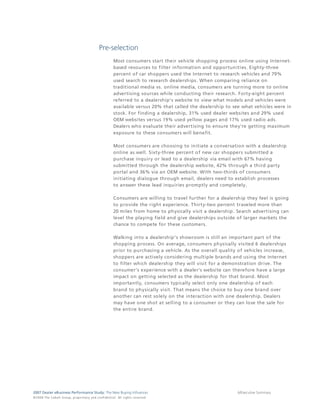 Pre-selection
                                                                                 Most consumers start their vehicle shopping process online using Internet-
                                                                                 based resources to filter information and opportunities. Eighty-three
                                                                                 percent of car shoppers used the Internet to research vehicles and 79%
                                                                                 used search to research dealerships. When comparing reliance on
                                                                                 traditional media vs. online media, consumers are turning more to online
                                                                                 advertising sources while conducting their research. Forty-eight percent
                                                                                 referred to a dealership's website to view what models and vehicles were
                                                                                 available versus 20% that called the dealership to see what vehicles were in
                                                                                 stock. For finding a dealership, 31% used dealer websites and 29% used
                                                                                 OEM websites versus 19% used yellow pages and 17% used radio ads.
                                                                                 Dealers who evaluate their advertising to ensure they're getting maximum
                                                                                 exposure to these consumers will benefit.

                                                                                 Most consumers are choosing to initiate a conversation with a dealership
                                                                                 online as well. Sixty-three percent of new car shoppers submitted a
                                                                                 purchase inquiry or lead to a dealership via email with 67% having
                                                                                 submitted through the dealership website, 42% through a third party
                                                                                 portal and 36% via an OEM website. With two-thirds of consumers
                                                                                 initiating dialogue through email, dealers need to establish processes
                                                                                 to answer these lead inquiries promptly and completely.

                                                                                 Consumers are willing to travel further for a dealership they feel is going
                                                                                 to provide the right experience. Thirty-two percent traveled more than
                                                                                 20 miles from home to physically visit a dealership. Search advertising can
                                                                                 level the playing field and give dealerships outside of larger markets the
                                                                                 chance to compete for these customers.

                                                                                 Walking into a dealership's showroom is still an important part of the
                                                                                 shopping process. On average, consumers physically visited 6 dealerships
                                                                                 prior to purchasing a vehicle. As the overall quality of vehicles increase,
                                                                                 shoppers are actively considering multiple brands and using the Internet
                                                                                 to filter which dealership they will visit for a demonstration drive. The
                                                                                 consumer’s experience with a dealer’s website can therefore have a large
                                                                                 impact on getting selected as the dealership for that brand. Most
                                                                                 importantly, consumers typically select only one dealership of each
                                                                                 brand to physically visit. That means the choice to buy one brand over
                                                                                 another can rest solely on the interaction with one dealership. Dealers
                                                                                 may have one shot at selling to a consumer or they can lose the sale for
                                                                                 the entire brand.




2007 Dealer eBusiness Performance Study: The New Buying Influences                                                                    6/Executive Summary
© 2 0 0 8 T h e C o bal t G r o u p, p r op r i e ta r y a nd c o n fi de n t ial . All ri g h t s r e s e r ve d .
 
