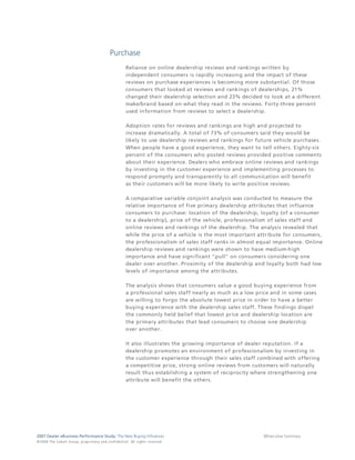 Purchase
                                                                                 Reliance on online dealership reviews and rankings written by
                                                                                 independent consumers is rapidly increasing and the impact of these
                                                                                 reviews on purchase experiences is becoming more substantial. Of those
                                                                                 consumers that looked at reviews and rankings of dealerships, 21%
                                                                                 changed their dealership selection and 23% decided to look at a different
                                                                                 make/brand based on what they read in the reviews. Forty-three percent
                                                                                 used information from reviews to select a dealership.

                                                                                 Adoption rates for reviews and rankings are high and projected to
                                                                                 increase dramatically. A total of 73% of consumers said they would be
                                                                                 likely to use dealership reviews and rankings for future vehicle purchases.
                                                                                 When people have a good experience, they want to tell others. Eighty-six
                                                                                 percent of the consumers who posted reviews provided positive comments
                                                                                 about their experience. Dealers who embrace online reviews and rankings
                                                                                 by investing in the customer experience and implementing processes to
                                                                                 respond promptly and transparently to all communication will benefit
                                                                                 as their customers will be more likely to write positive reviews.

                                                                                 A comparative variable conjoint analysis was conducted to measure the
                                                                                 relative importance of five primary dealership attributes that influence
                                                                                 consumers to purchase: location of the dealership, loyalty (of a consumer
                                                                                 to a dealership), price of the vehicle, professionalism of sales staff and
                                                                                 online reviews and rankings of the dealership. The analysis revealed that
                                                                                 while the price of a vehicle is the most important attribute for consumers,
                                                                                 the professionalism of sales staff ranks in almost equal importance. Online
                                                                                 dealership reviews and rankings were shown to have medium-high
                                                                                 importance and have significant "pull" on consumers considering one
                                                                                 dealer over another. Proximity of the dealership and loyalty both had low
                                                                                 levels of importance among the attributes.

                                                                                 The analysis shows that consumers value a good buying experience from
                                                                                 a professional sales staff nearly as much as a low price and in some cases
                                                                                 are willing to forgo the absolute lowest price in order to have a better
                                                                                 buying experience with the dealership sales staff. These findings dispel
                                                                                 the commonly held belief that lowest price and dealership location are
                                                                                 the primary attributes that lead consumers to choose one dealership
                                                                                 over another.

                                                                                 It also illustrates the growing importance of dealer reputation. If a
                                                                                 dealership promotes an environment of professionalism by investing in
                                                                                 the customer experience through their sales staff combined with offering
                                                                                 a competitive price, strong online reviews from customers will naturally
                                                                                 result thus establishing a system of reciprocity where strengthening one
                                                                                 attribute will benefit the others.




2007 Dealer eBusiness Performance Study: The New Buying Influences                                                                    8/Executive Summary
© 2 0 0 8 T h e C o bal t G r o u p, p r op r i e ta r y a nd c o n fi de n t ial . All ri g h t s r e s e r ve d .
 