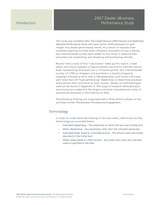 2007 Dealer eBusiness
Introduction                                                                                                                  Performance Study



                                                                                 This study was modeled after The Cobalt Group's 2005 Industry and Dealership
                                                                                 eBusiness Performance Study and used similar methodologies to gain
                                                                                 insight into dealer performance trends. As a result of requests from
                                                                                 customers wanting to know what influences consumers to buy a vehicle,
                                                                                 two Internet-based surveys were added to this study to examine how
                                                                                 consumers are researching, pre-shopping and purchasing vehicles.

                                                                                 Results from a total of five "sub-studies" make up this report: a lead
                                                                                 match and closure analysis of approximately one million Internet new car
                                                                                 leads representing 35 brands over a 15-month period; two Internet-based
                                                                                 surveys of 1,550 car shoppers and purchasers; a mystery shopping
                                                                                 campaign directed at more than 2,100 dealerships; and onsite interviews
                                                                                 with more than 20 "high-performing" dealerships to determine processes
                                                                                 and practices that contribute to their success. Details on methodologies
                                                                                 used can be found in Appendix A. The scope of research methodologies
                                                                                 and conclusions makes this the largest and most comprehensive study of
                                                                                 automotive ebusiness in the industry to date.

                                                                                 The following findings are organized within three distinct phases of the
                                                                                 purchase funnel: Pre-selection, Purchase and Engagement.



                                                                  Terminology
                                                                                 In order to understand the findings in this document, definitions for key
                                                                                 terminology are provided below:
                                                                                               Intended dealership - The dealership to which the lead was initially sent
                                                                                               Other dealership - Any dealership other than the intended dealership
                                                                                               Intended make (new) or intended brand - The vehicle make and model
                                                                                               described in the initial lead
                                                                                               Other make (new) or other brand - Any make other than the intended
                                                                                               make as specified in the lead




2007 Dealer eBusiness Performance Study: The New Buying Influences                                                                                    9/Introduction
© 2 0 0 8 T h e C o bal t G r o u p, p r op r i e ta r y a nd c o n fi de n t ial . All ri g h t s r e s e r ve d .
 