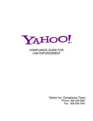 COMPLIANCE GUIDE FOR
  LAW ENFORCEMENT




           Yahoo! Inc. Compliance Team
                    Phone: 408-349-3687
                      Fax: 408-349-7941
 