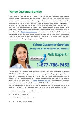Yahoo Customer Service
Yahoo mail has ruled the hearts of millions of people; it is one of the most apropos email
service provider in the world. It's user-friendly, simple and facile interface is one of the
reasons which has made it one of the sought after email service provider in world. The
company came into existence in the year 1995 and incepted Yahoo mail in the year 1997. It
is among one of the initial mail service provider, which has also drawn it a special place in
the heart of millions of people. With time Yahoo brought changes in the interface, theme
and layout of Yahoo mail to embrace a better experience to its users. However this has also
raise the need of ​Yahoo customer service as there are several technical glitches faced by its
users and which require an efficacious support for Yahoo mail. It might get difficult to obtain
Yahoo customer service from the company itself, which has raised many third party
companies to provide supporting solutions for Yahoo.
Among these, one of the most preferred company providing supporting solutions is
Monktech Solutions. From past ten years the company is providing supporting solutions to
millions of its clients and has earned their goodwill and faith. We have earned 98% of
success rate and have maintained it throughout these years for which our Yahoo customer
team has worked very hard. Our ​Yahoo customer service ​is one of the most desired
supporting services especially in Canada and USA. Our Yahoo customer service team keeps
themselves updated to the all latest happenings in the tech world. Below are some of
glitches for which our Yahoo customer service provides guidance and resolves the issue..
● Problem in creating an account in Yahoo mail.
● Yahoo account got hacked.
● Cannot download the attachments.
● Cannot upload the attachments.
 
