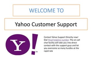 Yahoo Customer Support
Contact Yahoo Support Directly now!
Dial Ymail helpline number. The on call
chat facility will take you into direct
contact with the support guys and let
you overcome so many hurdles at the
rapid rate
WELCOME TO
 