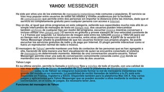 YAHOO! MESSENGER
Ha sido por años uno de los sistemas de mensajería instantánea más comunes y populares. El servicio se
hizo muy popular entre usuarios de todas las edades y niveles académicos por la facilidad
de comunicación que permite entre dos personas sin importar la distancia entre las mismas, dado que el
servicio es completamente gratuito para cualquier persona con acceso a Internet.
Hoy en día, al igual que otros programas en esta categoría, extiende sus capacidades mucho más allá de un
simple intercambio de mensajes de texto en tiempo real, dos usuarios pueden intercambiar
también archivos de cualquier tipo por medio del programa, escuchar música mientras conversan e
incluso utilizar una cámara web ( El servicio es gratuito y provee siempre de una velocidad constante de
1 a 2 frames por segundo. La resolución de imagen está entre los 320x240 píxeles y 160x120.)para ver
en tiempo real a la persona con quien se conversa, entre otras utilidades. A partir de la versión 8.0
Yahoo Messenger añadió la posibilidad de que los usuarios hicieran sus propios plugins. Se puede
escuchar los servicios gratuitos de radio y de pago por Internet. El plugin permite interactuar como si
fuera un reproductor normal de radio o música.
El mensajero de Yahoo! permite mantener una lista de contactos de las personas que se han agregado a
ella, haciendo de esta manera una fácil visualización de quien se encuentra conectado al sistema
de mensajería en determinado momento. Además de una conversación usuario-usuario, Yahoo!
Messenger permite crear una sala de conversación comúnmente conocida como chat donde se
mantendrá una conversación instantánea entre más de dos usuarios.
Yahoo Logo
En su última versión, permite la llamada a teléfonos fijos y móviles de todo el mundo, con una calidad de
voz muy similar a la de Skype. A mediados de 2006 tanto la plataforma de Windows Live
Messenger como la de Yahoo! se integraron buscando formar la red de mensajería instantánea más
grande del mundo en su momento. La posibilidad de recibir llamadas de teléfono a tu Pc está solo
disponible en Francia, Inglaterra y EEUU. Disponible también para la plataforma Mac OS X. Hay varios
juegos y aplicaciones para Yahoo Messenger que se pueden acceder a ellos mediante la ventana de
conversación, en el icono de juegos. Es necesario tener Java.
Funciones del mensajero de Yahoo
 