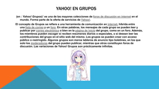 YAHOO! EN GRUPOS
(en : Yahoo! Grupos)? es una de las mayores colecciones de foros de discusión en internet en el
mundo. Forma parte de la oferta de servicios de Yahoo!.
El concepto de Grupos se refiere a una herramienta de comunicación en internet, híbrida entre
una lista de correo y un foro. En otras palabras, los mensajes de cada grupo se pueden leer y
publicar por correo electrónico o bien en la página de inicio del grupo, como en un foro. Además,
los miembros pueden escoger si reciben resúmenes diarios o especiales, o si desean leer las
contribuciones del grupo en el sitio web del mismo. Los grupos se pueden crear con acceso
público o restringido. Algunos grupos son meros tableros de anuncio tipo boletines, en los que
solo los moderadores del grupo pueden publicar, mientras que otros constituyen foros de
discusión. Las variaciones de Yahoo! Grupos son prácticamente infinitas.
 