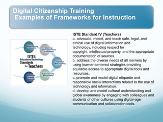 ISTE Standard IV (Teachers)a. advocate, model, and teach safe, legal, and ethical use of digital information and technology, including respect for copyright, intellectual property, and the appropriate documentation of sources.b. address the diverse needs of all learners by using learner-centered strategies providing equitable access to appropriate digital tools and resources. c. promote and model digital etiquette and responsible social interactions related to the use of technology and information.d. develop and model cultural understanding and global awareness by engaging with colleagues and students of other cultures using digital-age communication and collaboration tools.