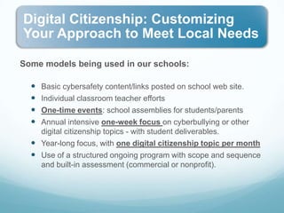 Some models being used in our schools:Basic cybersafety content/links posted on school web site.Individual classroom teacher effortsOne-time events: school assemblies for students/parentsAnnual intensive one-week focus on cyberbullying or other digital citizenship topics - with student deliverables.Year-long focus, with one digital citizenship topic per monthUse of a structured ongoing program with scope and sequence and built-in assessment (commercial or nonprofit).