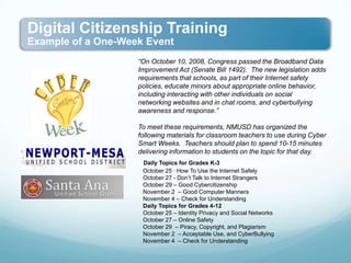 “On October 10, 2008, Congress passed the Broadband Data Improvement Act (Senate Bill 1492).  The new legislation adds requirements that schools, as part of their Internet safety policies, educate minors about appropriate online behavior, including interacting with other individuals on social networking websites and in chat rooms, and cyberbullying awareness and response.” To meet these requirements, NMUSD has organized the following materials for classroom teachers to use during Cyber Smart Weeks.  Teachers should plan to spend 10-15 minutes delivering information to students on the topic for that day.  Daily Topics for Grades K-3    October 25 · How To Use the Internet Safely   October 27 - Don’t Talk to Internet Strangers    October 29 – Good Cybercitizenship   November 2  – Good Computer Manners   November 4 – Check for Understanding     Daily Topics for Grades 4-12    October 25 – Identity Privacy and Social Networks   October 27 – Online Safety   October 29  – Piracy, Copyright, and Plagiarism    November 2  – Acceptable Use, and CyberBullying   November 4  – Check for Understanding