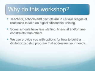 Teachers, schools and districts are in various stages of readiness to take on digital citizenship training.Some schools have less staffing, financial and/or time constraints than others.We can provide you with options for how to build a digital citizenship program that addresses your needs.
