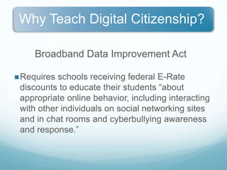 Broadband Data Improvement Act Requires schools receiving federal E-Rate discounts to educate their students “about appropriate online behavior, including interacting with other individuals on social networking sites and in chat rooms and cyberbullying awareness and response.”Digital Citizenship is about people and appropriate behaviors, not the technology.Kids already know how to use technology but don’t understand how it accelerates, expands and magnifies the way we do things. Kids need to develop a moral compass online - Digital world comes with ethical, moral and legal obligationsOnline actions have offline consequences.
