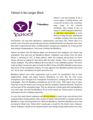 Yahoo! Is No Longer Black
                                                        Yahoo! is one big company. It has a
                                                        search engine, a mailing domain, and
                                                        a news site to name a few. Covering a
                                                        large scope of the internet
                                                        worldwide, they needed to hire as
                                                        many as 12,000 employees (who have
                                                        all sold their smart phones at some
                                                        time) as of May this year. Working for
                                                        a notable company does have perks
and benefits. You may have allowances, compensations, and leaves. But, Yahoo! takes it to
another level. They don’t just provide government-mandated benefits but they also share more
than what is expected from them, considering their company sets standards. So, if they say that
they only get standard phones, they mean it without the BlackBerry.

Yahoo!’s president and CEO Marissa Mayer has announced that employees can choose any
smartphone they want but not BlackBerry phones. Employees may choose from the latest
iPhone 5, Samsung S3, HTC, or Nokia phones, which the company will purchase for them.
Yahoo! will also be paying for their phone bills and other charges. That’s a cool way being a
Yahoo! employee. They will be willing to do it but only if it’s not a BlackBerry phone. This move
made by Mayer has become quite an insult for RIM. It shows that RIM’s BlackBerrys have been
blurred out of the smartphone industry. It is also apparent that BlackBerry phones have been
not “not-so-cool” smartphones for quite some time now.

BlackBerry phones were what corporations used to prefer for smartphones. Due to their
sophistication, design, and unique features, BlackBerrys are stars. But, the most recent
smartphones have emerged from smartphone manufacturers, bringing with them the better
technologies. That left BlackBerry smartphones out of the scene. RIM reports loss of sales.
They have to lay off workers just to keep up with the company’s financial demands. They have
not been part of the smartphone hype. They are diving into a death spiral with only BlackBerry
10 as their hope. But with the BlackBerry 10 not in the market yet, Yahoo! prefers to distance
itself away from the crumbling corporation.

It is sure that many Yahoo! employees will sell their phones in order to get cash and have their
newly-provided company phones soon. As part of Yahoo!’s determination to exclude itself from
BlackBerry, it also seized operations for Yahoo! for BlackBerry. That limits BlackBerry users from
accessing to Yahoo! now. Yahoo! didn’t exactly give a reason for this drastic move. However,
Yahoo! employees should not be surprised about such changes being implemented. Ever since
 