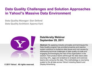 Data Quality Challenges and Solution Approaches in Yahoo!'s Massive Data Environment Data Quality Manager: Dan DefendData Quality Architect: Aparna Vani DataVersity Webinar September 29, 2011 Abstract: By applying industry principles and techniques the Data Quality program has provided proactive and reactive system solutions to Audience data issues and root causes by addressing technical challenges of data quality at scale and engaging and leveraging the rest of the organization in the solution: from product teams all through the data stack (data sourcing, ETL, aggs and analytics) to analysts and sciences teams who consume the data. This methodology is now being scaled to the all data across Yahoo! including Search and Display Advertising.   © 2011 Yahoo!.  All rights reserved. 