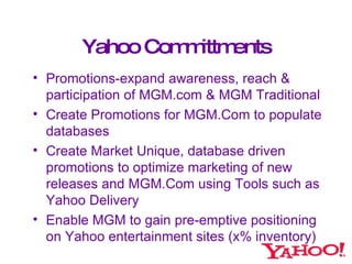 Yahoo Committments <ul><li>Promotions-expand awareness, reach &  participation of MGM.com & MGM Traditional </li></ul><ul>...