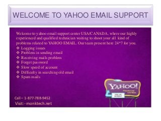 WELCOME TO YAHOO EMAIL SUPPORT
Welcome to yahoo email support center USA/CANADA, where our highly
experienced and qualified technician waiting to shoot your all kind of
problems related to YAHOO EMAIL. Our team present here 24*7 for you.
 Logging issues
 Problem in sending email
 Receiving mails problem
 Forget password
 Slow speed of account
 Difficulty in searching old email
 Spam mails
Call – 1-877-788-9452
Visit:- monktech.net
 