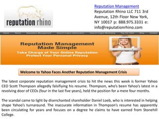 Reputation Management
                                                        Reputation Rhino LLC 711 3rd
                                                        Avenue, 12th Floor New York,
                                                        NY 10017 p: 888.975.3331 e:
                                                        info@reputationrhino.com




           Welcome to Yahoo Faces Another Reputation Management Crisis

The latest corporate reputation management crisis to hit the news this week is former Yahoo
CEO Scott Thompson allegedly falsifiying his resume. Thompson, who’s been Yahoo’s latest in a
revolving door of CEOs (four in the last five years), held the position for a mere four months.

The scandal came to light by disenchanted shareholder Daniel Loeb, who is interested in helping
shape Yahoo’s turnaround. The inaccurate information in Thompson’s resume has apparently
been circulating for years and focuses on a degree he claims to have earned from Stonehill
College.
 