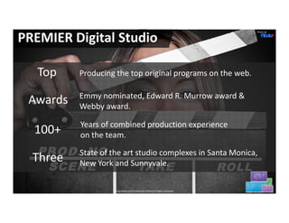 Photo de


PREMIER Digital Studio

   Top    Producing the top original programs on the web. 

          Emmy nominated, Edward R. Murrow award & 
 Awards   Webby award.

          Years of combined production experience 
  100+    on the team.

          State of the art studio complexes in Santa Monica, 
  Three   New York and Sunnyvale.

                    Proprietary and Confidential.©2012 All Rights Reserved              19
 