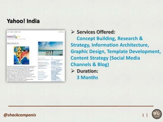 Yahoo! India
                  Services Offered:
                    Concept Building, Research &
                 Strategy, Information Architecture,
                 Graphic Design, Template Development,
                 Content Strategy (Social Media
                 Channels & Blog)
                  Duration:
                    3 Months




@shackcompanis                                1 |
 