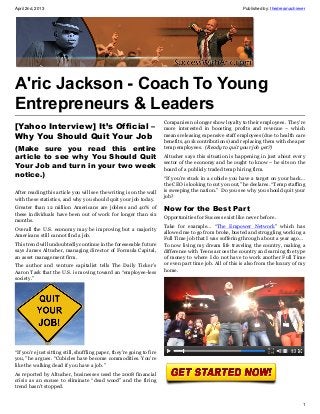 April 2nd, 2013                                                                                            Published by: thedreamachiever




A'ric Jackson - Coach To Young
Entrepreneurs & Leaders
                                                                        Companies no longer show loyalty to their employees. They’re
[Yahoo Interview] It’s Official –                                       more interested in boosting profits and revenue – which
Why You Should Quit Your Job                                            means releasing expensive staff employees (due to health care
                                                                        benefits, 401k contributions) and replacing them with cheaper
(Make sure you read this entire                                         temp employees. (Ready to quit your job yet?)
article to see why You Should Quit                                      Altucher says this situation is happening in just about every
                                                                        sector of the economy and he ought to know – he sits on the
Your Job and turn in your two week                                      board of a publicly traded temp hiring firm.
notice.)                                                                “If you’re stuck in a cubicle you have a target on your back…
                                                                        the CEO is looking to cut you out,” he declares. “Temp staffing
After reading this article you will see the writing is on the wall      is sweeping the nation.” Do you see why you should quit your
with these statistics, and why you should quit your job today.          job?

Greater than 12 million Americans are jobless and 40% of                Now for the Best Part
these individuals have been out of work for longer than six
                                                                        Opportunities for Success exist like never before.
months.
                                                                        Take for example… “The Empower Network” which has
Overall the U.S. economy may be improving but a majority
                                                                        allowed me to go from broke, busted and struggling working a
Americans still cannot find a job.
                                                                        Full Time job that I was suffering through about a year ago…
This trend will undoubtedly continue in the foreseeable future          To now living my dream life traveling the country, making a
says James Altucher, managing director of Formula Capital,              difference with Teens across the country and earning the type
an asset management firm.                                               of money to where I do not have to work another Full Time
The author and venture capitalist tells The Daily Ticker’s              or even part time job. All of this is also from the luxury of my
Aaron Task that the U.S. is moving toward an “employee-less             home.
society.”




“If you’re just sitting still, shuffling paper, they’re going to fire
you,” he argues. “Cubicles have become commodities. You’re
like the walking dead if you have a job.”
As reported by Altucher, businesses used the 2008 financial
crisis as an excuse to eliminate “dead wood” and the firing
trend hasn’t stopped.


                                                                                                                                       1
 