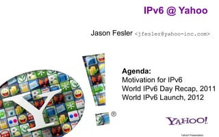 IPv6 @ Yahoo

Jason Fesler <jfesler@yahoo-inc.com>




         Agenda:
         Motivation for IPv6
         World IPv6 Day Recap, 2011
         World IPv6 Launch, 2012



                           Yahoo! Presentation
 
