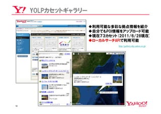 YOLPカセットギャラリー

                     利用可能な多彩な拠点情報を紹介
                     自分でもPOI情報をアップロード可能
                     現在７３カセット(2011/6/28現在)
                     ローカルサーチAPIで利用可能
                               http://gallery.olp.yahoo.co.jp/




16
 