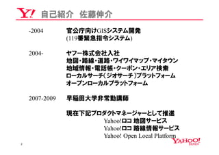 自己紹介 佐藤伸介
    -2004       官公庁向けGISシステム開発
                (119番緊急指令システム)

    2004-       ヤフー株式会社入社
                地図・路線・道路・ワイワイマップ・マイタウン
                地域情報・電話帳・クーポン・エリア検索
                ローカルサーチ（ジオサーチ）プラットフォーム
                オープンローカルプラットフォーム

    2007-2009   早稲田大学非常勤講師

                現在下記プロダクトマネージャーとして推進
                      Yahoo!ロコ 地図サービス
                      Yahoo!ロコ 路線情報サービス
                      Yahoo! Open Local Platform
2
 