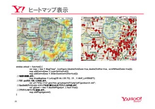 ヒートマップ表示




 window.onload = function() {
              var map = new Y.Map("map", {configure:{doubleClickZoom:true,doubleClickPan:true, scrollWheelZomm:true}});
              map.addControl(new Y.LayerSetControl());
              map.addControl(new Y.SliderZoomControlVertical());
  //地図を描画します。
              map.drawMap(new Y.LatLng(35.66,139.73), 15 , Y.MAP_LAYERSET);
  //YDF, geoRSS, KML に対応します。
              var url="http://1st.geocities.jp/yjmapstaff/yolp/ydf/geoSearch.xml";
  //GeoXmlのアイコンとヒートマップを切り替えられるプラグインを作成します
              var geoxml = new Y.GeoXmlPlugin(url, { heat:true});
  //プラグインをマップに追加します。
              map.addPlugin(geoxml);
 }


25
 