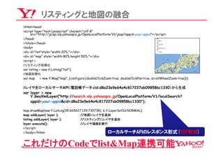リスティングと地図の融合
 <html><head>
 <script type="text/javascript" charset="utf-8"
       src="http://js.api.olp.yahooapis.jp/OpenLocalPlatform/V1/jsapi?appid=your-appid"></script>
 </head>
 </style></head>
 <body>
 <div id="list"style="width:20%;"></div>
 <div id="map" style="width:80%;height:50%;"></div>
 <script >
 //リスティング初期化
 var listing = new Y.Listing("list");
 //地図初期化
 var map      = new Y.Map("map", {configure:{doubleClickZoom:true, doubleClickPan:true, scrollWheelZoom:true}});

 //レイヤをローカルサーチAPI（電話帳データ cid:d8a23e9e64a4c817227ab09858bc1330）から生成
 var layer = new
     Y.GeoXmlLayer("http://search.olp.yahooapis.jp/OpenLocalPlatform/V1/localSearch?
     appid=your-appid&cid=d8a23e9e64a4c817227ab09858bc1330");

 map.drawMap(new Y.LatLng(35.665627,139.730738), 6,Y.LayerSetId.NORMAL);
 map.addLayer( layer );            //地図にレイヤを追加
 listing.addLayer( layer );        //リスティングにレイヤを追加
 layer.execute();                  //レイヤ描画を実行
 </script>
 </body></html>                                     ローカルサーチAPIのレスポンス形式(YDF形式)

 これだけのCodeでlist&Map連携可能
34
 