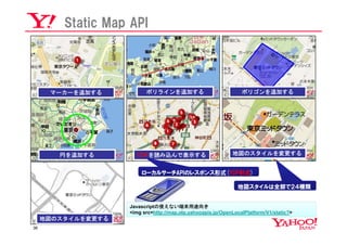 Static Map API




      マーカーを追加する           ポリラインを追加する                             ポリゴンを追加する




        円を追加する        YDFを読み込んで表示する                          地図のスタイルを変更する


                        ローカルサーチAPIのレスポンス形式(YDF形式)

                                                               地図スタイルは全部で２４種類


                    Javascriptの使えない端末用途向き
                    <img src=http://map.olp.yahooapis.jp/OpenLocalPlatform/V1/static?>
     地図のスタイルを変更する
36
 