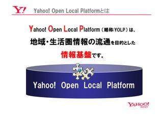 Yahoo! Open Local Platformとは


Yahoo! Open Local Platform （略称:YOLP） は、
地域・生活圏情報の流通を目的とした
           情報基盤です。


 Yahoo! Open Local Platform
 