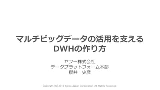 マルチビッグデータの活用を支える
DWHの作り方
ヤフー株式会社
データプラットフォーム本部
櫻井 史彦
Copyright (C) 2016 Yahoo Japan Corporation. All Rights Reserved.
 