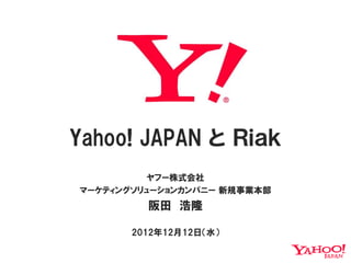 Yahoo! JAPAN と Ｒｉａｋ
          ヤフー株式会社
マーケティングソリューションカンパニー 新規事業本部
         阪田 浩隆

       2012年12月12日（水）
 