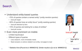 Search
10
 Understand entity-based queries
› ~70% of queries contain a named entity* (entity mention queries)
• brad pitt height
› ~50% of queries have an entity focus* (entity seeking queries)
• brad pitt attacked by fans
› ~10% of queries are looking for a class of entities*
• brad pitt movies
 Even more prominent on mobile
› Limited input/output
› Different types of queries
• Less research, more immediate needs
• Need answers or actions related to an entity, not pages to read
brad pitt height
how tall is
tall
…
* Statistics from [Pound et al. WWW2010]. Similar results in [Lin et al. WWW2012].
 