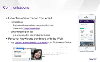 Communications
 Extraction of information from email
› Notifications
• Package delivery updates, upcoming flights etc.
• Show up in Yahoo Search/Mail
› Better targeting for ads
• e.g. understanding past product purchases
 Personal knowledge combined with the Web
› e.g. contact information is completed from FB/LinkedIn/Twitter
 