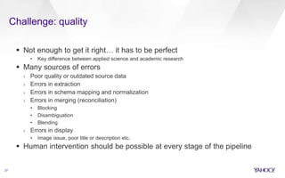 Challenge: quality
27
 Not enough to get it right… it has to be perfect
• Key difference between applied science and academic research
 Many sources of errors
› Poor quality or outdated source data
› Errors in extraction
› Errors in schema mapping and normalization
› Errors in merging (reconciliation)
• Blocking
• Disambiguation
• Blending
› Errors in display
• Image issue, poor title or description etc.
 Human intervention should be possible at every stage of the pipeline
 