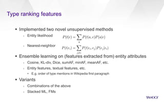 Type ranking features
 Implemented two novel unsupervised methods
› Entity likelihood
› Nearest-neighbor
 Ensemble learning on (features extracted from) entity attributes
› Cosine, KL-div, Dice, sumAF, minAF, meanAF, etc.
› Entity features, textual features, etc.
• E.g. order of type mentions in Wikipedia first paragraph
 Variants
› Combinations of the above
› Stacked ML, FMs
 