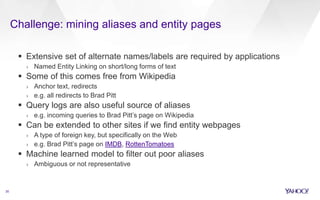 Challenge: mining aliases and entity pages
35
 Extensive set of alternate names/labels are required by applications
› Named Entity Linking on short/long forms of text
 Some of this comes free from Wikipedia
› Anchor text, redirects
› e.g. all redirects to Brad Pitt
 Query logs are also useful source of aliases
› e.g. incoming queries to Brad Pitt’s page on Wikipedia
 Can be extended to other sites if we find entity webpages
› A type of foreign key, but specifically on the Web
› e.g. Brad Pitt’s page on IMDB, RottenTomatoes
 Machine learned model to filter out poor aliases
› Ambiguous or not representative
 