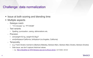 Challenge: data normalization
36
 Issue at both scoring and blending time
 Multiple aspects
› Datatype match
• “113 minutes” vs. “PT1H53M”
› Text variants
• Spelling, punctuation, casing, abbreviations etc.
› Precision
• sim(weight=53 kg, weight=53.5kg)?
• sim(birthplace=California, birthplace=Los Angeles, California)
› Temporality
• e.g. Frank Sinatra married to {Barbara Blakeley, Barbara Marx, Barbara Marx Sinatra, Barbara Sinatra}
• Side issue: we don’t capture historical values
– e.g. Men’s Decathlon at 1976 Olympics was won by Bruce Jenner, not Caitlyn Jenner
 