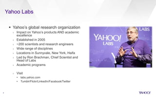  Yahoo’s global research organization
› Impact on Yahoo’s products AND academic
excellence
› Established in 2005
› ~200 scientists and research engineers
› Wide range of disciplines
› Locations in Sunnyvale, New York, Haifa
› Led by Ron Brachman, Chief Scientist and
Head of Labs
› Academic programs
› Visit
• labs.yahoo.com
• Tumblr/Flickr/LinkedIn/Facebook/Twitter
4
Yahoo Labs
 