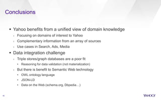 Conclusions
40
 Yahoo benefits from a unified view of domain knowledge
› Focusing on domains of interest to Yahoo
› Complementary information from an array of sources
› Use cases in Search, Ads, Media
 Data integration challenge
› Triple stores/graph databases are a poor fit
• Reasoning for data validation (not materialization)
› But there is benefit to Semantic Web technology
• OWL ontology language
• JSON-LD
• Data on the Web (schema.org, Dbpedia…)
 