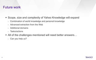 Future work
41
 Scope, size and complexity of Yahoo Knowledge will expand
› Combination of world knowledge and personal knowledge
› Advanced extraction from the Web
› Additional domains
› Tasks/actions
 All of the challenges mentioned will need better answers…
› Can you help us?
 