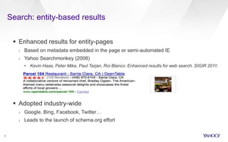 Search: entity-based results
9
 Enhanced results for entity-pages
› Based on metadata embedded in the page or semi-automated IE
› Yahoo Searchmonkey (2008)
• Kevin Haas, Peter Mika, Paul Tarjan, Roi Blanco: Enhanced results for web search. SIGIR 2011:
725-734
 Adopted industry-wide
› Google, Bing, Facebook, Twitter…
› Leads to the launch of schema.org effort
 