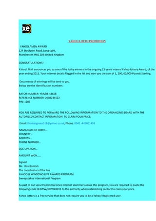 YAHOO LOTTO PROMOTION

 YAHOO / MSN AWARD
124 Stockport Road, Long sight,
Manchester M60 2DB United Kingdom

CONGRATULATIONS!

Yahoo! Mail announces you as one of the lucky winners in the ongoing 15 years interval Yahoo lottery Award, of the
year ending 2011. Your internet details flagged in the list and won you the sum of 1, 200, 60,000 Pounds Sterling.

Documents of winnings will be sent to you.
Below are the identification numbers:

BATCH NUMBER: YPA/08-43658
REFERENCE NUMBER: 2008234522
PIN: 1206


YOU ARE REQUIRED TO FORWARD THE FOLLOWING INFORMATION TO THE ORGANIZING BOARD WITH THE
AUTORIZED CONTACT INFORMATION TO CLAIM YOUR PRICE;

Email: thomasgreen011@yahoo.co.uk, Phone: 0041 -445801493

NAME/DATE OF BIRTH...
COUNTRY…
ADDRESS...
PHONE NUMBER…

OCC UPATION…

AMOUNT WON……

Signed
Mr. Roy Bostock
The coordinator of the line
YAHOO & WINDOWS LIVE AWARDS PROGRAM
Sweepstakes International Program

As part of our security protocol since internet scammers abuse this program, you are required to quote the
following code QLSWW/NOV/XX011 to the authority when establishing contact to claim your price.

Yahoo lottery is a free service that does not require you to be a Yahoo! Registered user.
 