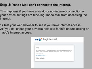 Step-3: Yahoo Mail can't connect to the internet.
This happens if you have a weak (or no) internet connection or
your device settings are blocking Yahoo Mail from accessing the
internet.
1) Test your web browser to see if you have internet access.
2)If you do, check your device's help site for info on unblocking an
app's internet access.
 