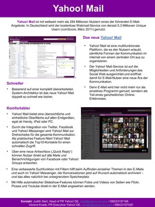 Yahoo! Mail
       Yahoo! Mail ist mit weltweit mehr als 284 Millionen Nutzern eines der führenden E-Mail-
    Angebote. In Deutschland wird der kostenlose Webmail-Service von derzeit 5,3 Millionen Unique
                                Usern (comScore, März 2011) genutzt.

                                                      Das neue Yahoo! Mail

                                                       •   Yahoo! Mail ist eine multifunktionale
                                                           Plattform, die es den Nutzern erlaubt,
                                                           sämtliche Formen der Kommunikation im
                                                           Internet von einem zentralen Ort aus zu
                                                           organisieren.
                                                       •   Der Yahoo! Mail-Service ist auf die
                                                           Möglichkeiten und Anforderungen des
                                                           Social Web ausgerichtet und eröffnet
                                                           damit für E-Mail-Nutzer eine neue Ära der
                                                           Kommunikation.
Schneller
                                                       •   Denn E-Mail wird hier nicht mehr nur als
•   Basierend auf einer komplett überarbeiteten
                                                           einzelnes Programm genutzt, sondern als
    System-Architektur ist das neue Yahoo! Mail
                                                           Teil eines ganzheitlichen Online-
    doppelt so schnell wie bisher.
                                                           Erlebnisses.


Komfortabler
•   Yahoo! Mail bietet eine übersichtliche und
    einheitliche Oberfläche auf allen Endgeräten,
    egal ob Handy, iPad oder PC.
•   Durch die Integration von Twitter, Facebook
    und Yahoo! Messenger wird Yahoo! Mail zur
    Drehscheibe für die gesamte Kommunikation.
    Als praktisches Feature filtert Yahoo! Mail
    automatisch die Top10-Kontakte für einen
    schnellen Zugriff.
•   Über eine neue Antwortbox („Quick Reply“)
    können Nutzer direkt auf alle Mails und
    Benachrichtigungen von Facebook oder Yahoo!
    Groups antworten.
•   Eine verbesserte Suchfunktion mit Filtern hilft beim Auffinden einzelner Themen in den E-Mails
    und auch im Yahoo! Messenger, der Konversationen jetzt auf Wunsch automatisch archiviert –
    und das alles natürlich bei unbegrenztem Speicherplatz.
•   Mit Hilfe automatischer Slideshow-Features können Fotos und Videos von Seiten wie Flickr,
    Picasa und Youtube direkt in der E-Mail angesehen werden.



          Kontakt: Judith Sterl, Head of PR Yahoo! DE, sterlj@yahoo-inc.com / 089/23197186
               Verena Knaak, PR Executive Yahoo! DE, vknaak@yahoo-inc.com / 089/23197520
 