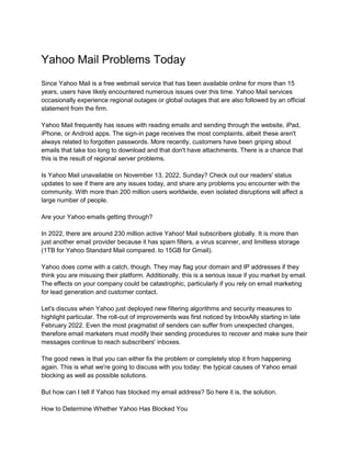 Yahoo Mail Problems Today
Since Yahoo Mail is a free webmail service that has been available online for more than 15
years, users have likely encountered numerous issues over this time. Yahoo Mail services
occasionally experience regional outages or global outages that are also followed by an official
statement from the firm.
Yahoo Mail frequently has issues with reading emails and sending through the website, iPad,
iPhone, or Android apps. The sign-in page receives the most complaints, albeit these aren't
always related to forgotten passwords. More recently, customers have been griping about
emails that take too long to download and that don't have attachments. There is a chance that
this is the result of regional server problems.
Is Yahoo Mail unavailable on November 13, 2022, Sunday? Check out our readers' status
updates to see if there are any issues today, and share any problems you encounter with the
community. With more than 200 million users worldwide, even isolated disruptions will affect a
large number of people.
Are your Yahoo emails getting through?
In 2022, there are around 230 million active Yahoo! Mail subscribers globally. It is more than
just another email provider because it has spam filters, a virus scanner, and limitless storage
(1TB for Yahoo Standard Mail compared. to 15GB for Gmail).
Yahoo does come with a catch, though. They may flag your domain and IP addresses if they
think you are misusing their platform. Additionally, this is a serious issue if you market by email.
The effects on your company could be catastrophic, particularly if you rely on email marketing
for lead generation and customer contact.
Let's discuss when Yahoo just deployed new filtering algorithms and security measures to
highlight particular. The roll-out of improvements was first noticed by InboxAlly starting in late
February 2022. Even the most pragmatist of senders can suffer from unexpected changes,
therefore email marketers must modify their sending procedures to recover and make sure their
messages continue to reach subscribers' inboxes.
The good news is that you can either fix the problem or completely stop it from happening
again. This is what we're going to discuss with you today: the typical causes of Yahoo email
blocking as well as possible solutions.
But how can I tell if Yahoo has blocked my email address? So here it is, the solution.
How to Determine Whether Yahoo Has Blocked You
 